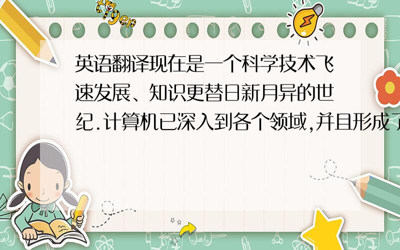 英语翻译现在是一个科学技术飞速发展、知识更替日新月异的世纪.计算机已深入到各个领域,并且形成了功能强大、覆盖全球的信息传