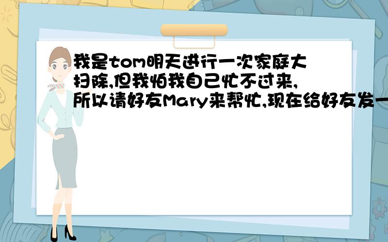 我是tom明天进行一次家庭大扫除,但我怕我自己忙不过来,所以请好友Mary来帮忙,现在给好友发一封电子邮件请她过来帮忙,