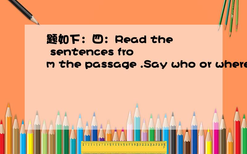 题如下：四：Read the sentences from the passage .Say who or where