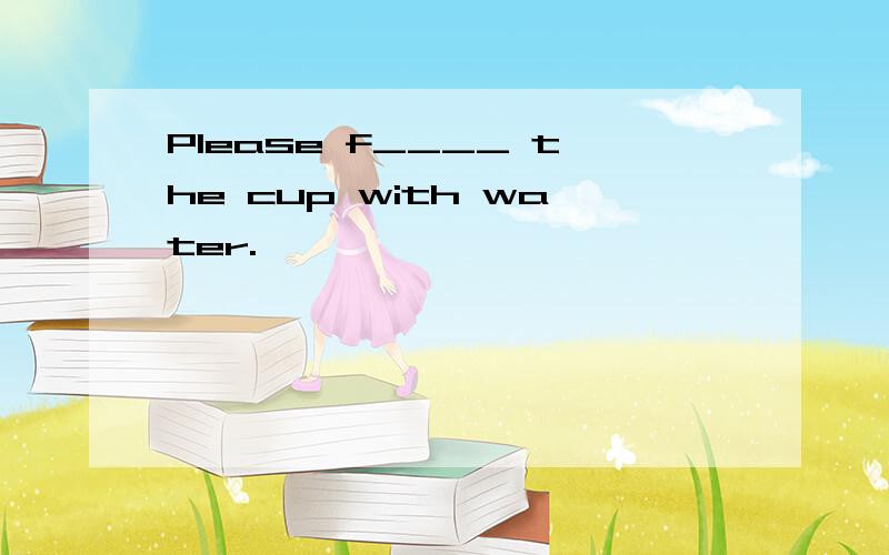 Please f____ the cup with water.