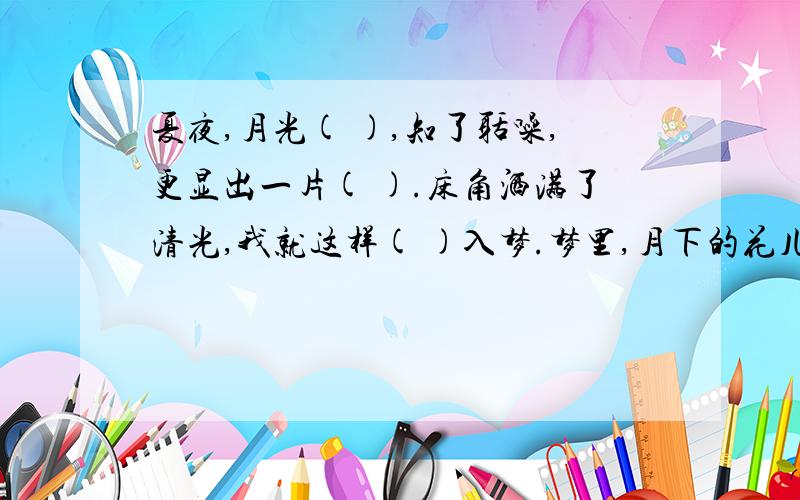 夏夜,月光( ),知了聒噪,更显出一片( ).床角洒满了清光,我就这样( )入梦.梦里,月下的花儿芬芳四溢.