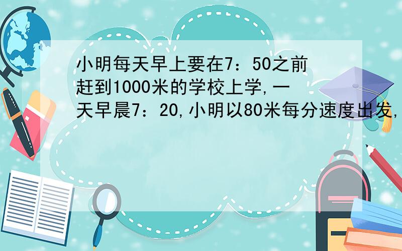 小明每天早上要在7：50之前赶到1000米的学校上学,一天早晨7：20,小明以80米每分速度出发,爸爸