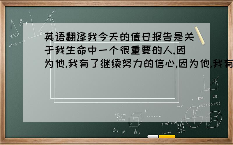 英语翻译我今天的值日报告是关于我生命中一个很重要的人.因为他,我有了继续努力的信心,因为他,我有了继续奋斗的信念.武艺,