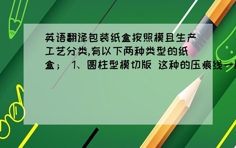 英语翻译包装纸盒按照模且生产工艺分类,有以下两种类型的纸盒； 1、圆柱型模切版 这种的压痕线一般在同一水平线上 称为 平