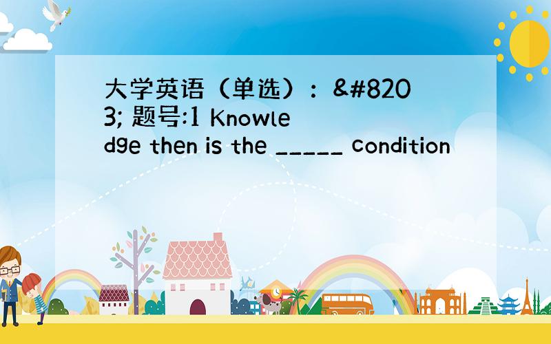 大学英语（单选）：​ 题号:1 Knowledge then is the _____ condition