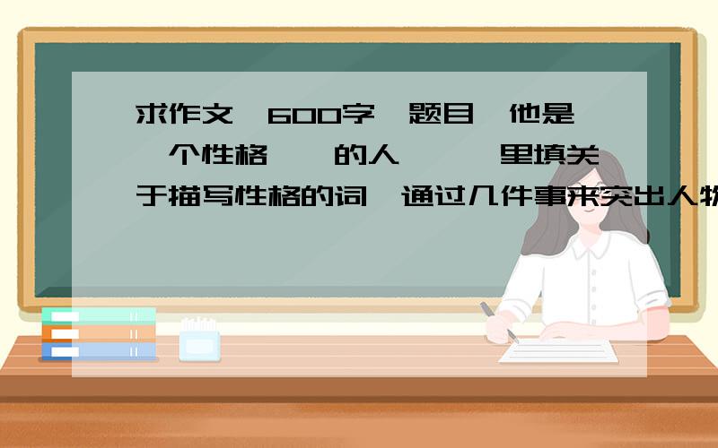 求作文,600字,题目《他是一个性格——的人》——里填关于描写性格的词,通过几件事来突出人物性格,谢谢→_→