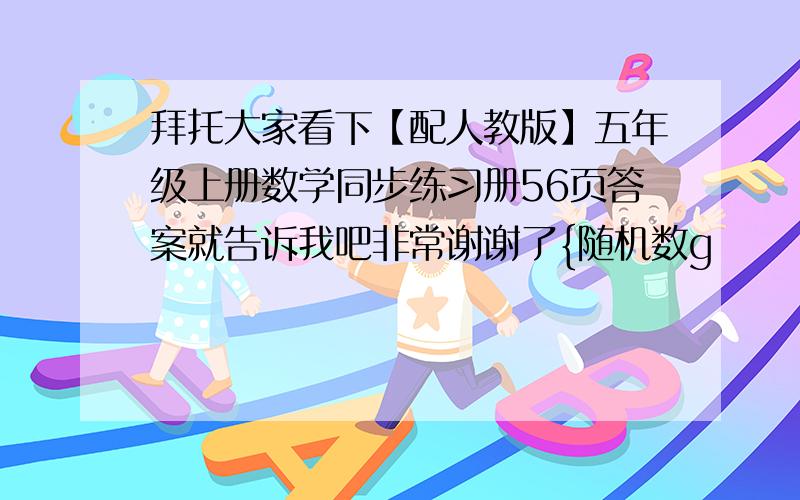 拜托大家看下【配人教版】五年级上册数学同步练习册56页答案就告诉我吧非常谢谢了{随机数g