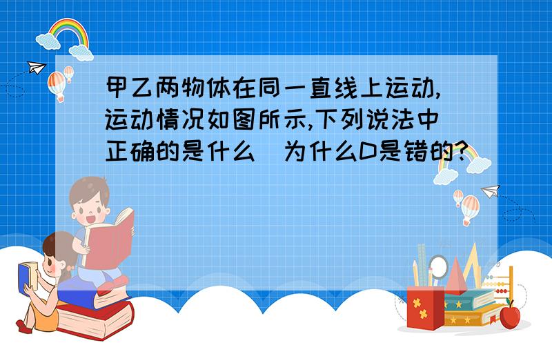 甲乙两物体在同一直线上运动,运动情况如图所示,下列说法中正确的是什么（为什么D是错的?