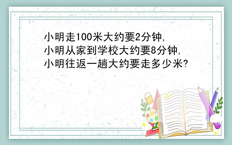 小明走100米大约要2分钟,小明从家到学校大约要8分钟,小明往返一趟大约要走多少米?