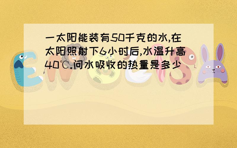 一太阳能装有50千克的水,在太阳照射下6小时后,水温升高40℃.问水吸收的热量是多少