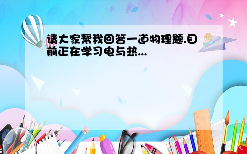 请大家帮我回答一道物理题.目前正在学习电与热...