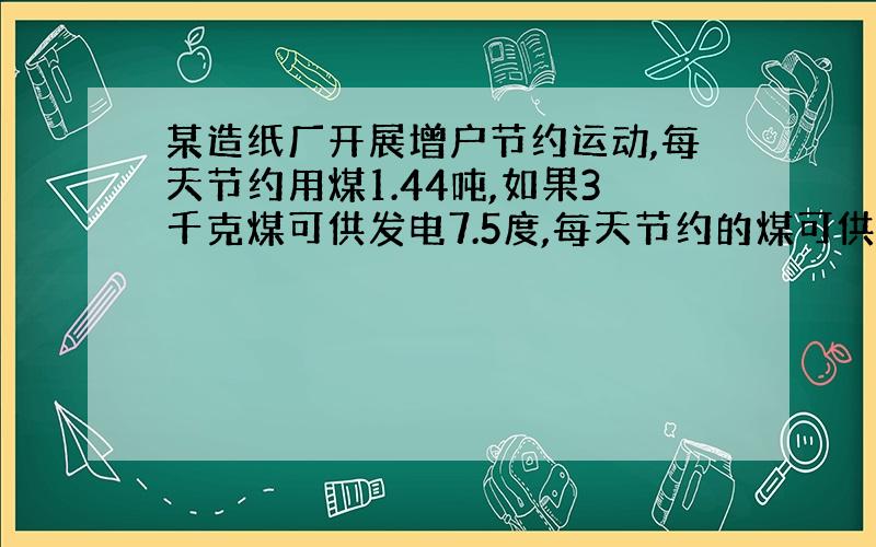 某造纸厂开展增户节约运动,每天节约用煤1.44吨,如果3千克煤可供发电7.5度,每天节约的煤可供发电多少度