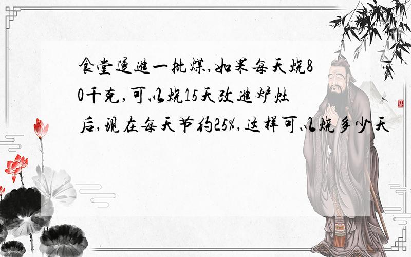 食堂运进一批煤,如果每天烧80千克,可以烧15天改进炉灶后,现在每天节约25%,这样可以烧多少天