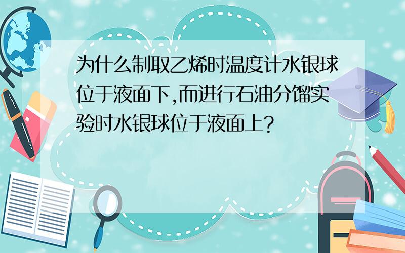 为什么制取乙烯时温度计水银球位于液面下,而进行石油分馏实验时水银球位于液面上?