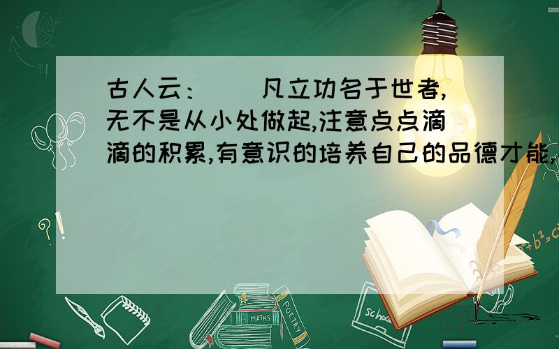 古人云：（）凡立功名于世者,无不是从小处做起,注意点点滴滴的积累,有意识的培养自己的品德才能,不断自我完善的.