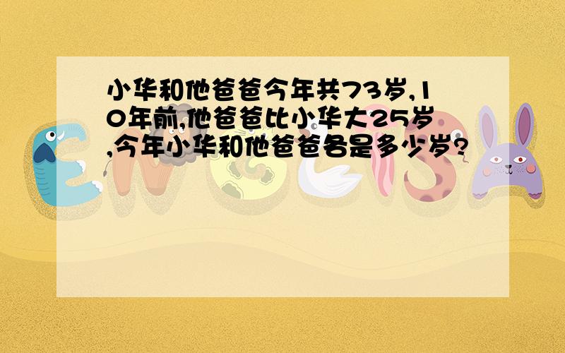 小华和他爸爸今年共73岁,10年前,他爸爸比小华大25岁,今年小华和他爸爸各是多少岁?