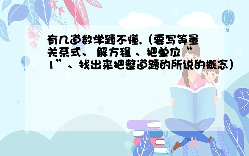 有几道数学题不懂,（要写等量关系式、 解方程 、把单位“1”、找出来把整道题的所说的概念）