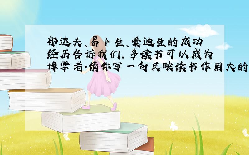 郁达夫、易卜生、爱迪生的成功经历告诉我们,多读书可以成为博学者.请你写一句反映读书作用大的名言