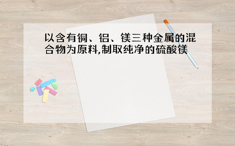 以含有铜、铝、镁三种金属的混合物为原料,制取纯净的硫酸镁