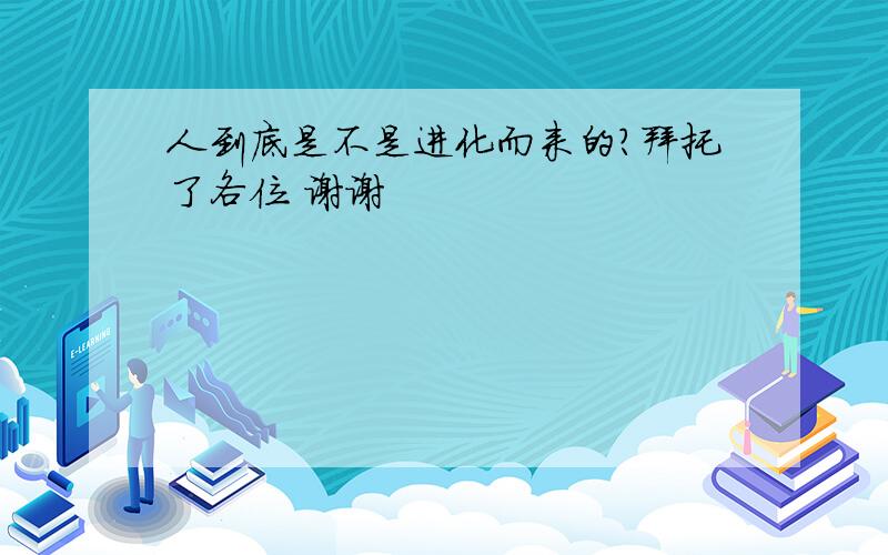 人到底是不是进化而来的?拜托了各位 谢谢