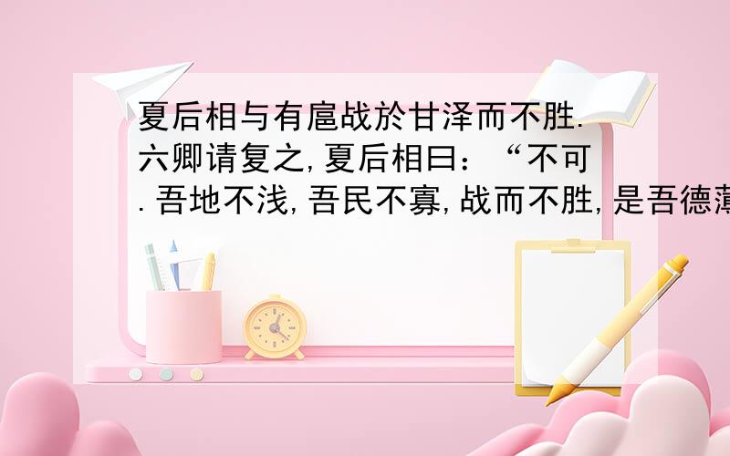 夏后相与有扈战於甘泽而不胜.六卿请复之,夏后相曰：“不可.吾地不浅,吾民不寡,战而不胜,是吾德薄而