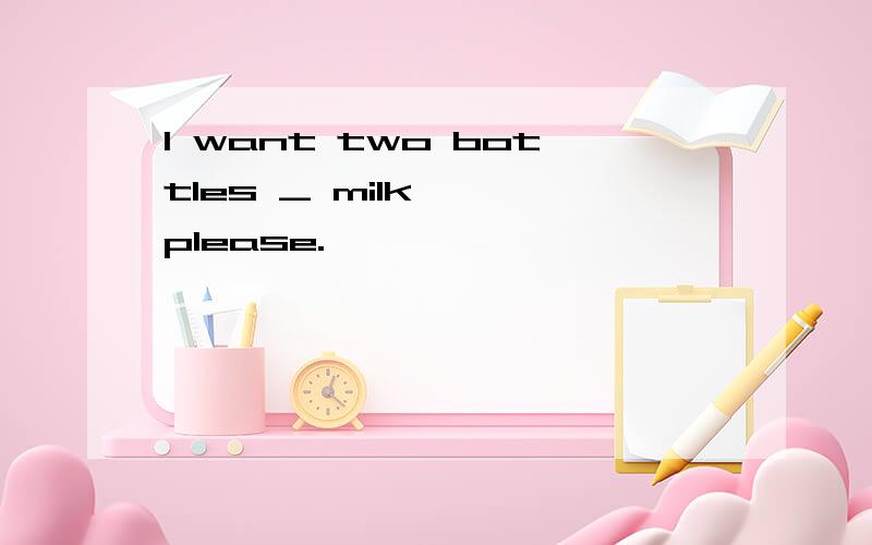 I want two bottles _ milk , please.