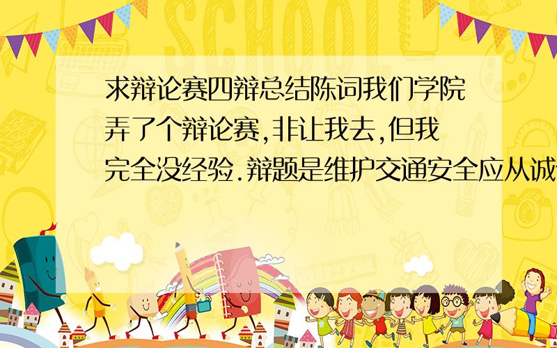 求辩论赛四辩总结陈词我们学院弄了个辩论赛,非让我去,但我完全没经验.辩题是维护交通安全应从诚信入手还是法规.我方观点是诚