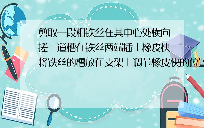 剪取一段粗铁丝在其中心处横向搓一道槽在铁丝两端插上橡皮快将铁丝的槽放在支架上调节橡皮快的位置 是铁