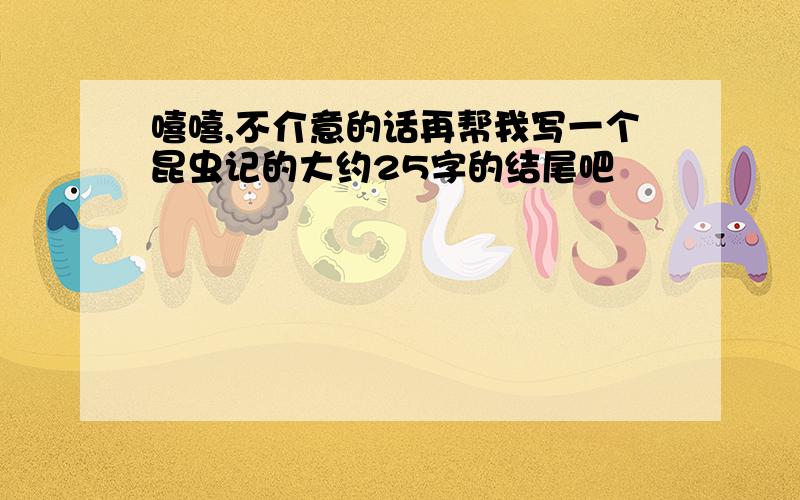 嘻嘻,不介意的话再帮我写一个昆虫记的大约25字的结尾吧