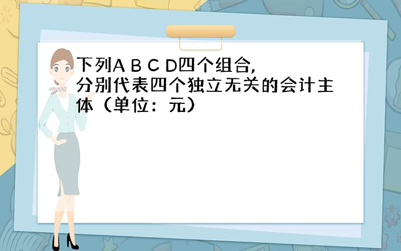 下列A B C D四个组合,分别代表四个独立无关的会计主体（单位：元）