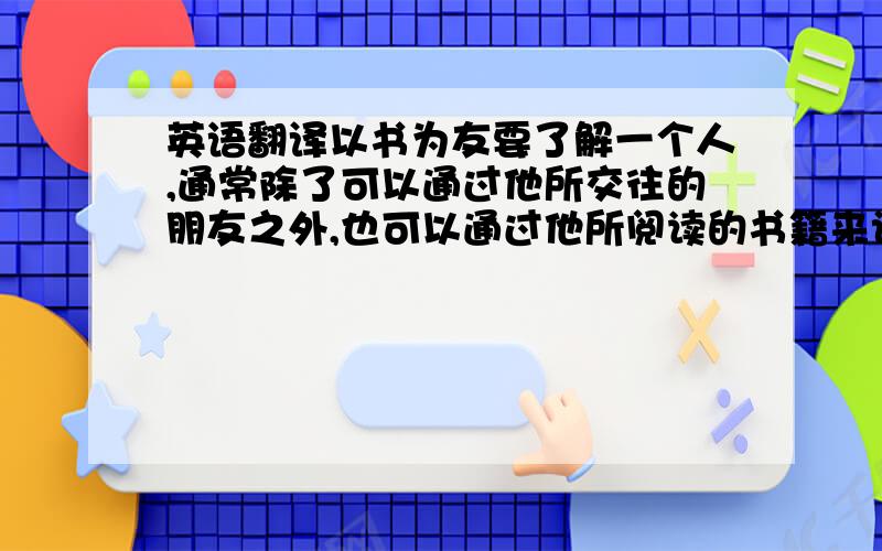 英语翻译以书为友要了解一个人,通常除了可以通过他所交往的朋友之外,也可以通过他所阅读的书籍来认识他.因为一个人除了与朋友