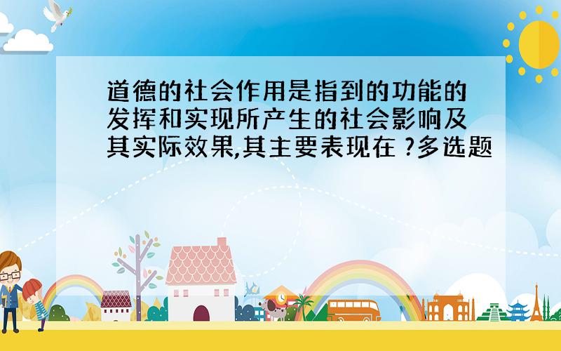 道德的社会作用是指到的功能的发挥和实现所产生的社会影响及其实际效果,其主要表现在 ?多选题