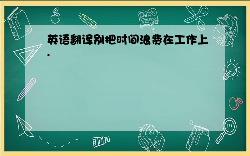 英语翻译别把时间浪费在工作上.