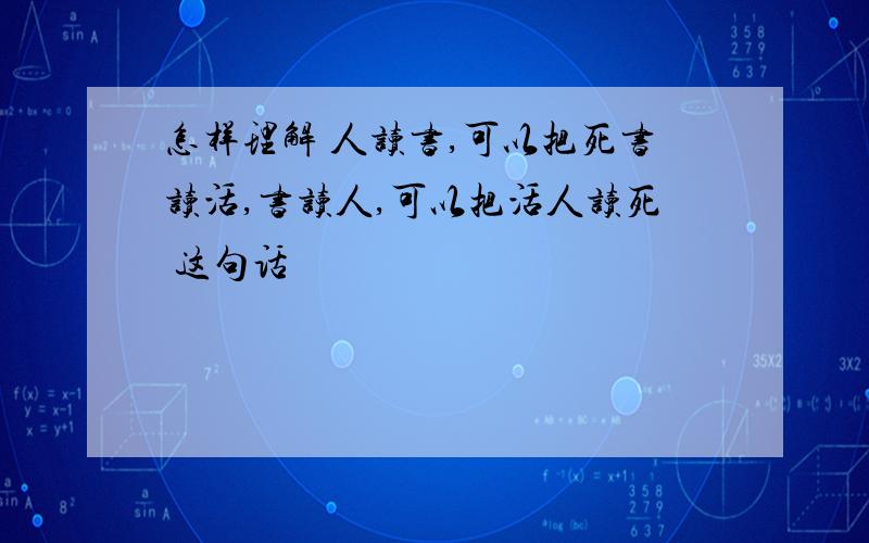 怎样理解 人读书,可以把死书读活,书读人,可以把活人读死 这句话