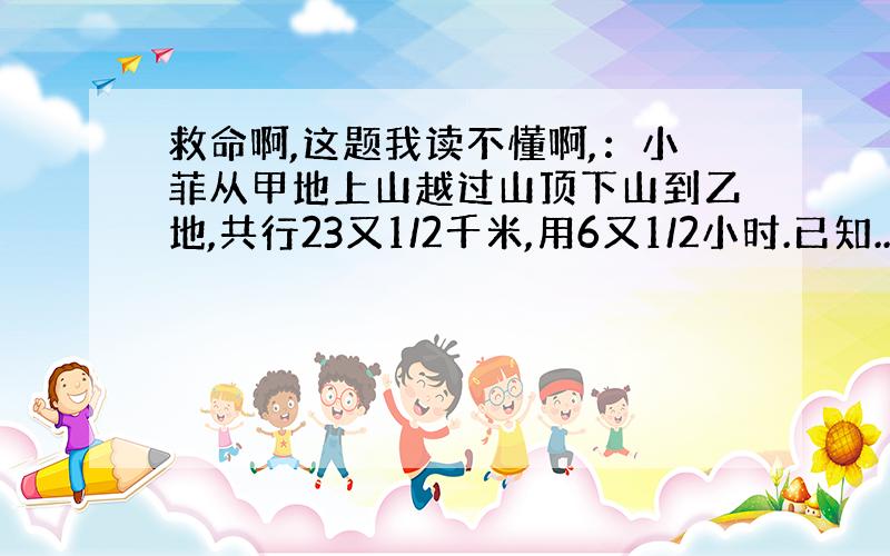 救命啊,这题我读不懂啊,：小菲从甲地上山越过山顶下山到乙地,共行23又1/2千米,用6又1/2小时.已知...