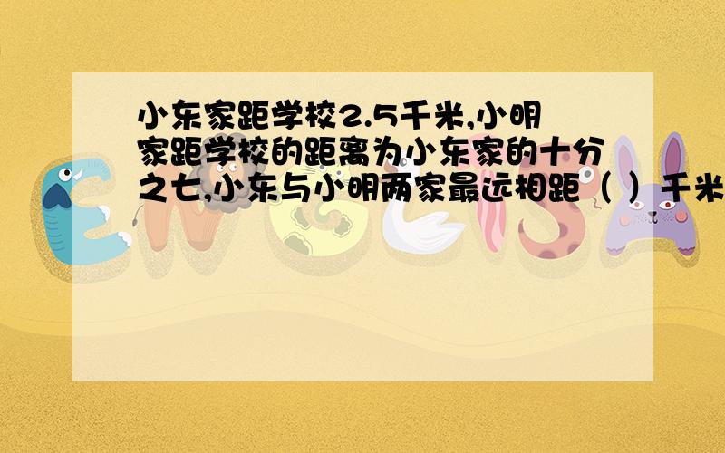 小东家距学校2.5千米,小明家距学校的距离为小东家的十分之七,小东与小明两家最远相距（ ）千米?