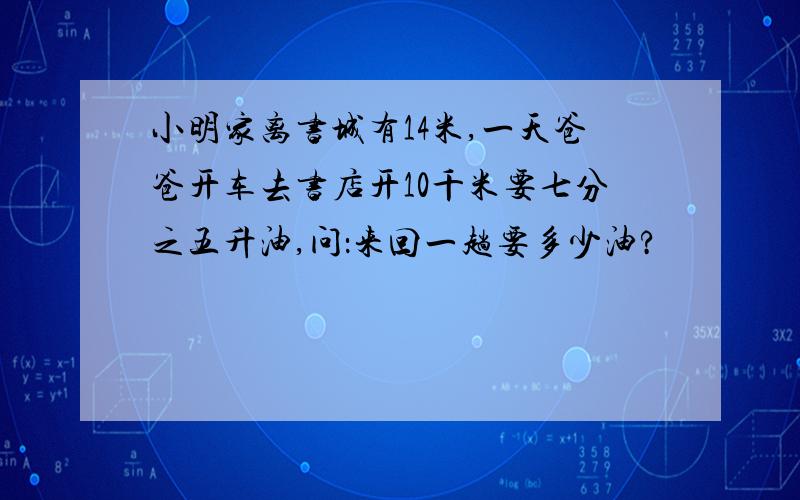 小明家离书城有14米,一天爸爸开车去书店开10千米要七分之五升油,问：来回一趟要多少油?