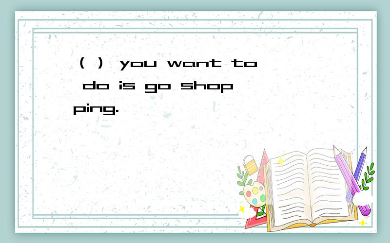 （） you want to do is go shopping.