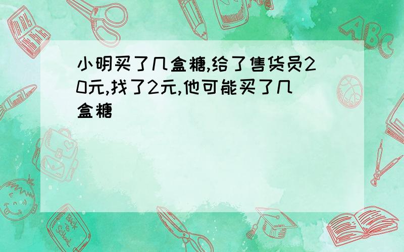 小明买了几盒糖,给了售货员20元,找了2元,他可能买了几盒糖