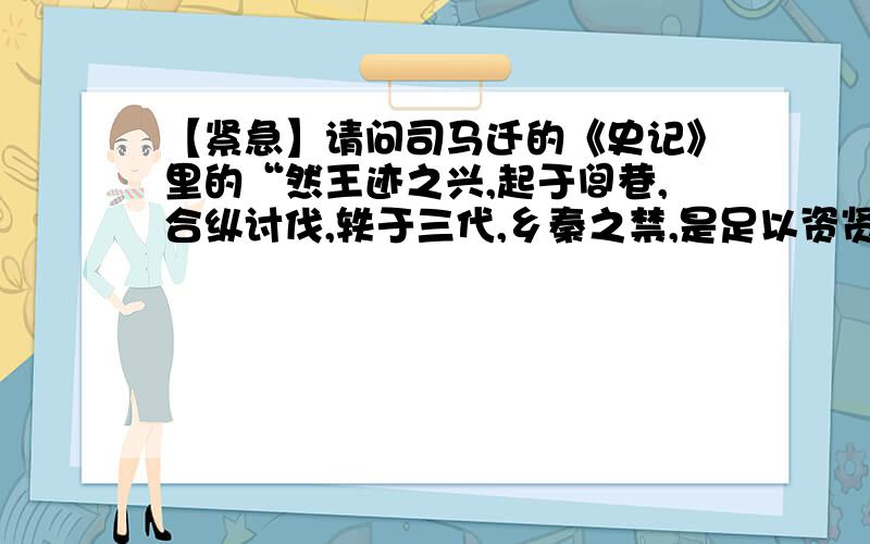 【紧急】请问司马迁的《史记》里的“然王迹之兴,起于闾巷,合纵讨伐,轶于三代,乡秦之禁,是足以资贤者为...