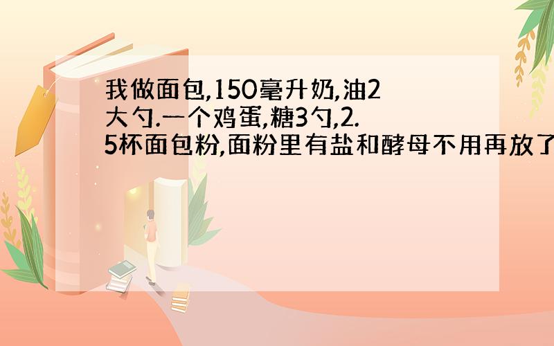 我做面包,150毫升奶,油2大勺.一个鸡蛋,糖3勺,2.5杯面包粉,面粉里有盐和酵母不用再放了.怎么就是不行