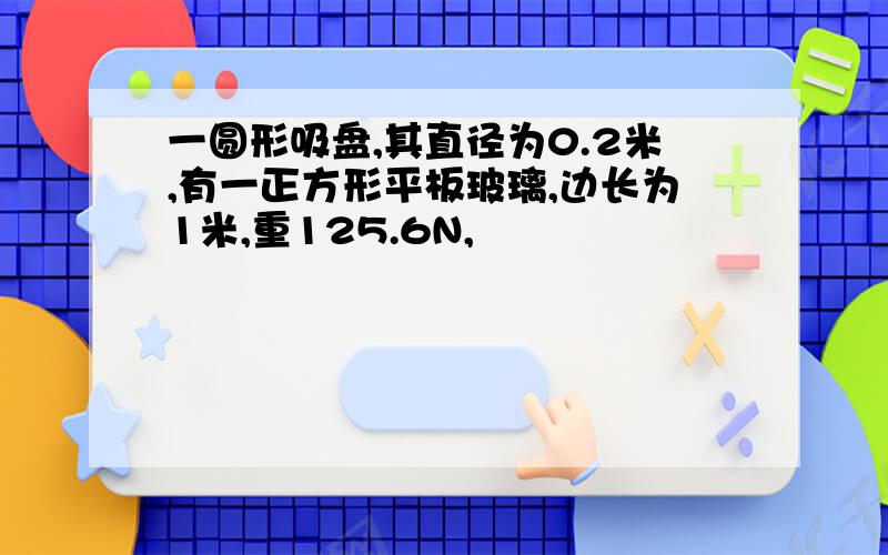 一圆形吸盘,其直径为0.2米,有一正方形平板玻璃,边长为1米,重125.6N,