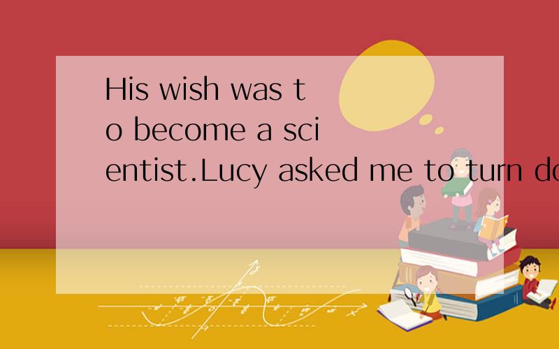 His wish was to become a scientist.Lucy asked me to turn dow