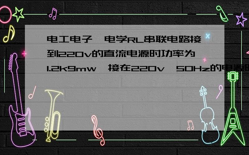 电工电子,电学RL串联电路接到220v的直流电源时功率为1.2k9mw,接在220v,50Hz的电源时功率为0.6kw,