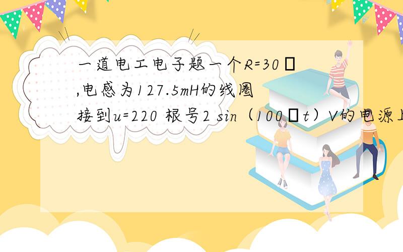 一道电工电子题一个R=30Ω,电感为127.5mH的线圈接到u=220 根号2 sin（100πt）V的电源上求（1）X