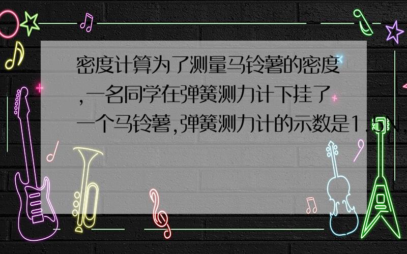 密度计算为了测量马铃薯的密度,一名同学在弹簧测力计下挂了一个马铃薯,弹簧测力计的示数是1.5N,然后手持弹簧测力计将马铃