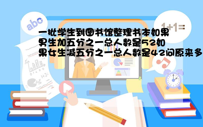 一批学生到图书馆整理书本如果男生加五分之一总人数是52如果女生减五分之一总人数是42问原来多少人