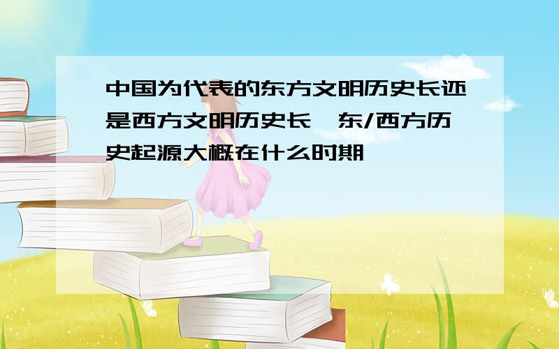 中国为代表的东方文明历史长还是西方文明历史长,东/西方历史起源大概在什么时期