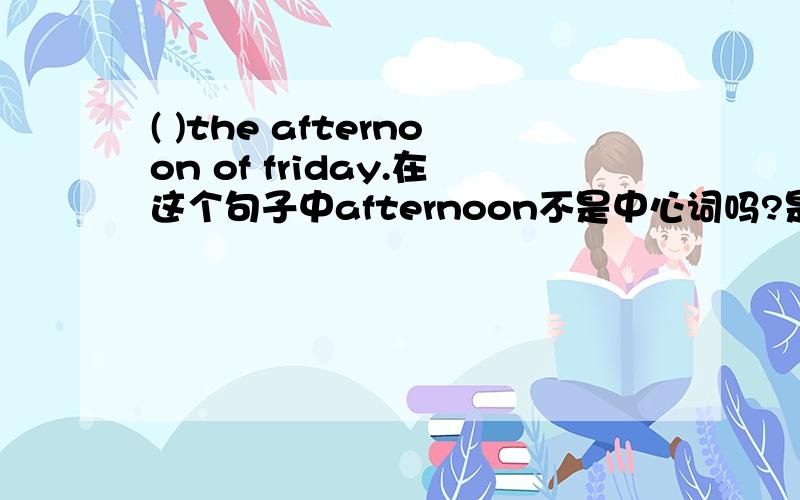 ( )the afternoon of friday.在这个句子中afternoon不是中心词吗?是否用in?