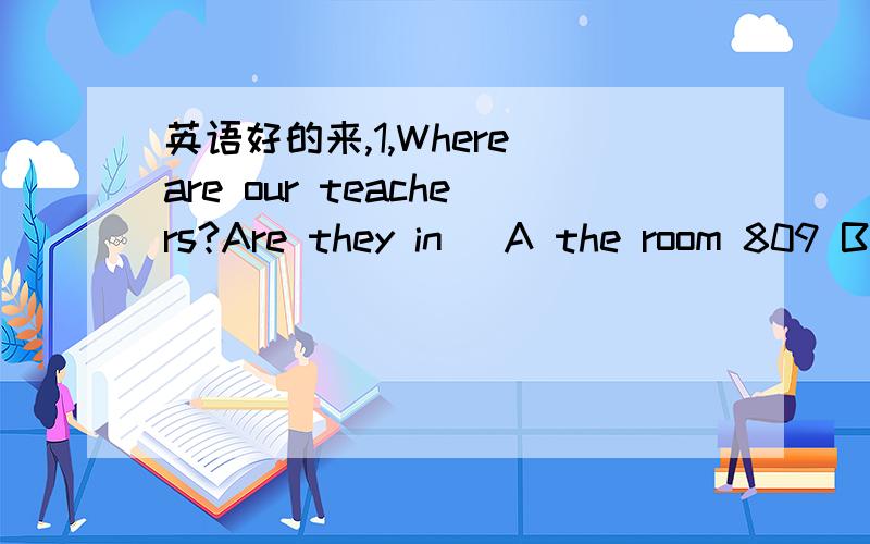 英语好的来,1,Where are our teachers?Are they in( A the room 809 B